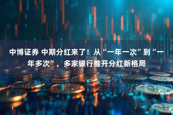 中博证券 中期分红来了！从“一年一次”到“一年多次”，多家银行推开分红新格局
