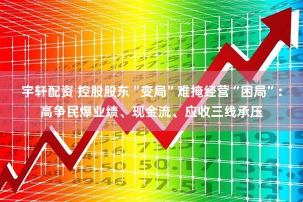 宇轩配资 控股股东“变局”难掩经营“困局”：高争民爆业绩、现金流、应收三线承压