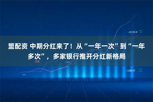 盟配资 中期分红来了！从“一年一次”到“一年多次”，多家银行推开分红新格局