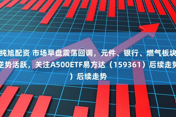 纯旭配资 市场早盘震荡回调，元件、银行、燃气板块逆势活跃，关注A500ETF易方达（159361）后续走势