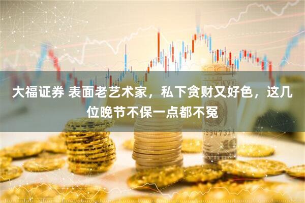 大福证券 表面老艺术家，私下贪财又好色，这几位晚节不保一点都不冤