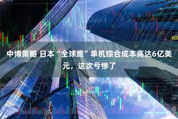 中博策略 日本“全球鹰”单机综合成本高达6亿美元，这次亏惨了