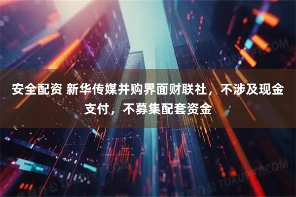 安全配资 新华传媒并购界面财联社，不涉及现金支付，不募集配套资金