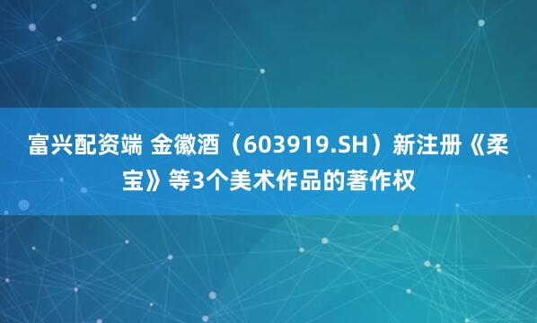 富兴配资端 金徽酒（603919.SH）新注册《柔宝》等3个美术作品的著作权