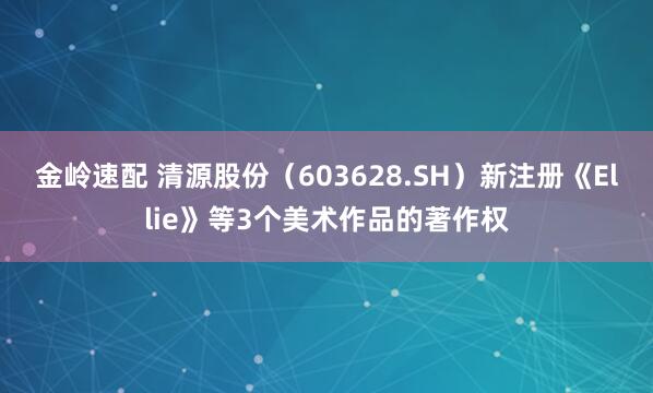 金岭速配 清源股份（603628.SH）新注册《Ellie》等3个美术作品的著作权