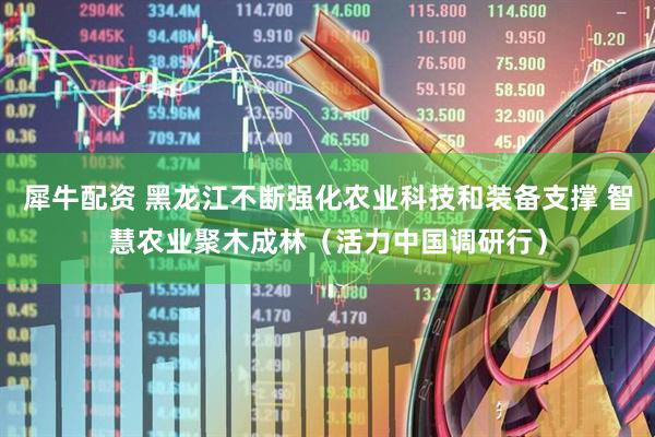犀牛配资 黑龙江不断强化农业科技和装备支撑 智慧农业聚木成林(活力中国调研行)