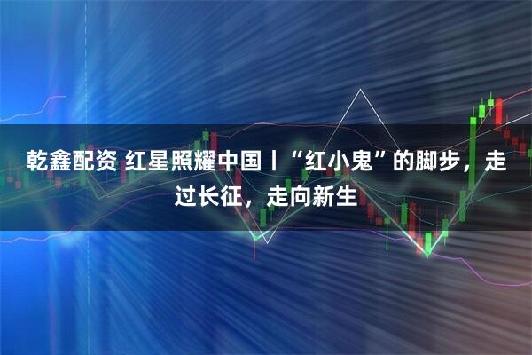 乾鑫配资 红星照耀中国丨“红小鬼”的脚步，走过长征，走向新生