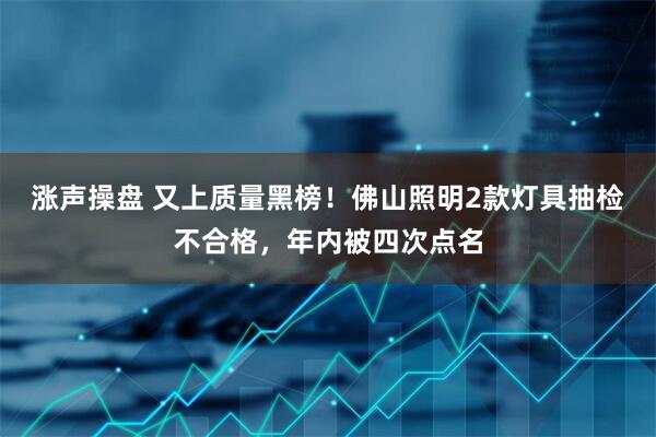 涨声操盘 又上质量黑榜！佛山照明2款灯具抽检不合格，年内被四次点名