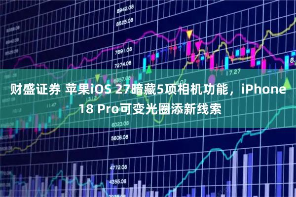 财盛证券 苹果iOS 27暗藏5项相机功能，iPhone 18 Pro可变光圈添新线索
