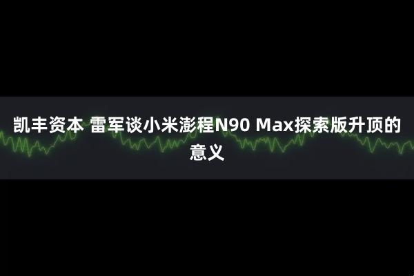 凯丰资本 雷军谈小米澎程N90 Max探索版升顶的意义
