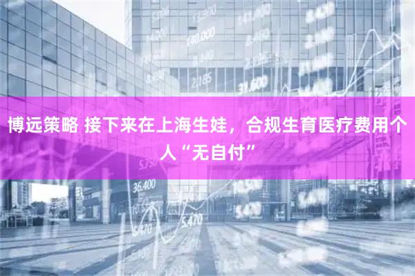 博远策略 接下来在上海生娃，合规生育医疗费用个人“无自付”