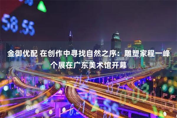 金御优配 在创作中寻找自然之序：雕塑家程一峰个展在广东美术馆开幕