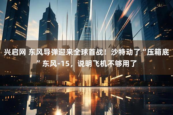 兴启网 东风导弹迎来全球首战！沙特动了“压箱底”东风-15，说明飞机不够用了