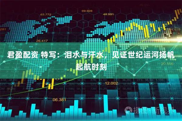 君盈配资 特写：泪水与汗水，见证世纪运河扬帆起航时刻